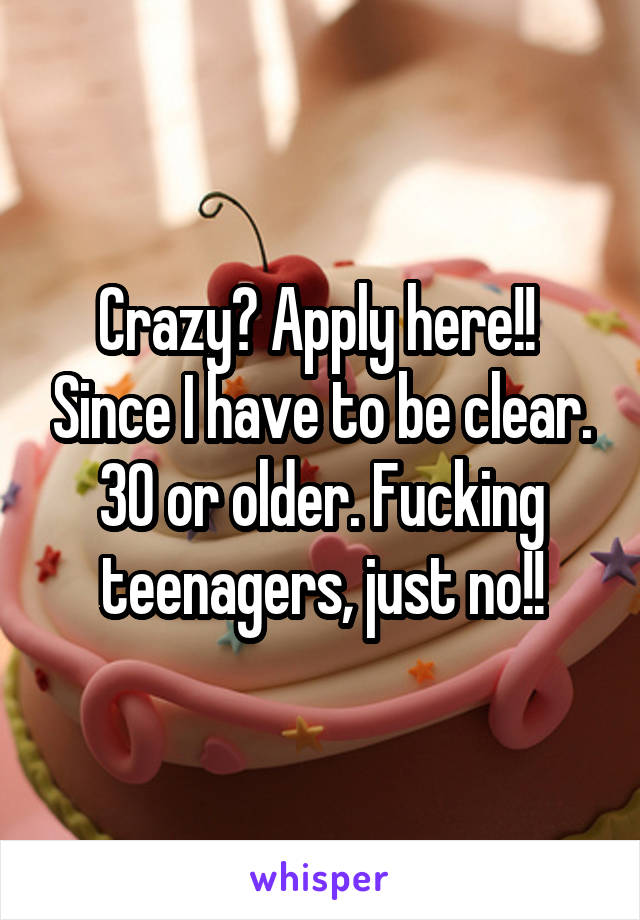 Crazy? Apply here!!  Since I have to be clear. 30 or older. Fucking teenagers, just no!!