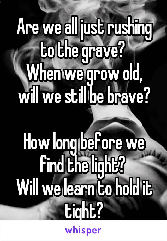 Are we all just rushing to the grave? 
When we grow old, will we still be brave?

How long before we find the light? 
Will we learn to hold it tight?