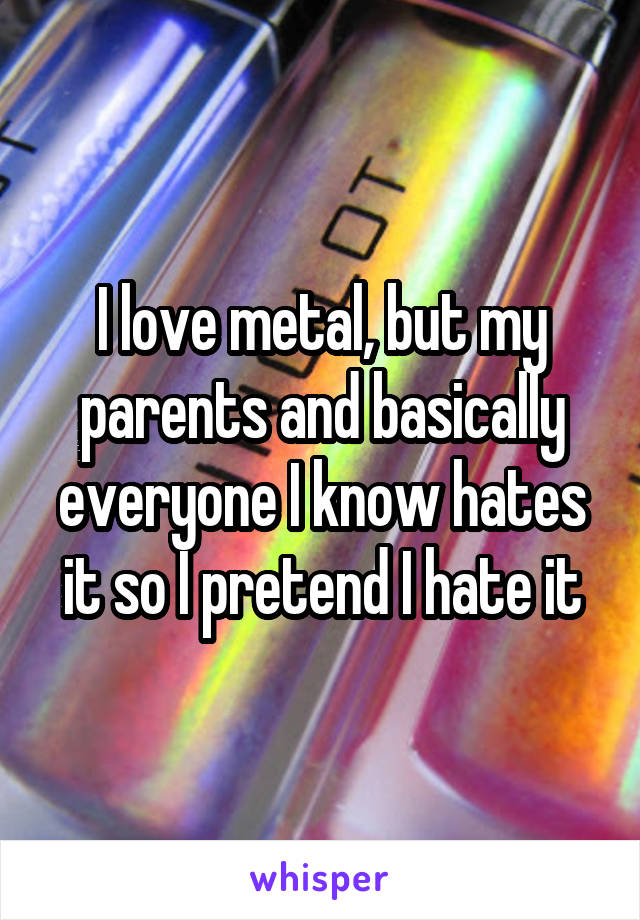 I love metal, but my parents and basically everyone I know hates it so I pretend I hate it