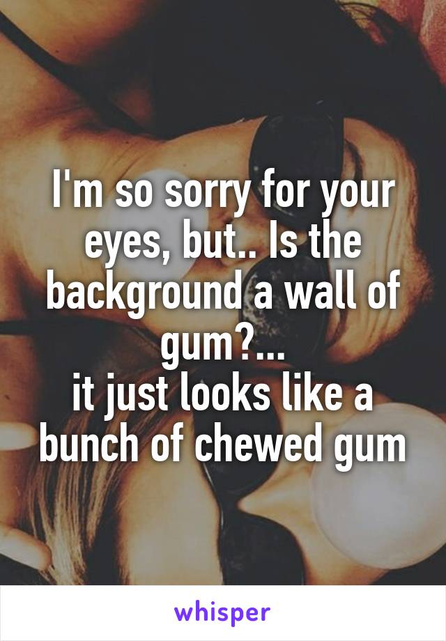 I'm so sorry for your eyes, but.. Is the background a wall of gum?...
it just looks like a bunch of chewed gum