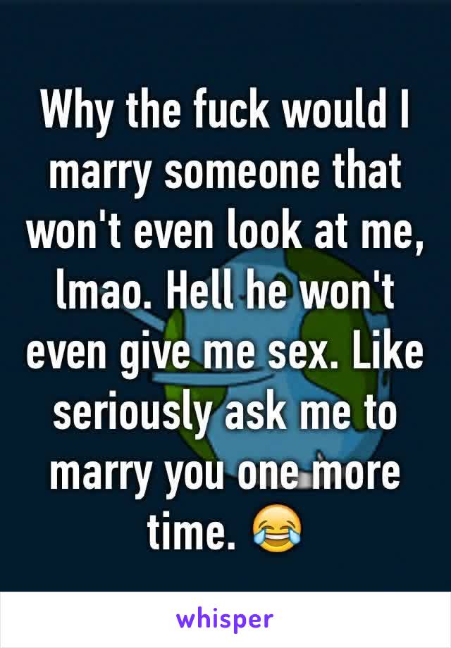 Why the fuck would I marry someone that won't even look at me, lmao. Hell he won't even give me sex. Like seriously ask me to marry you one more time. 😂