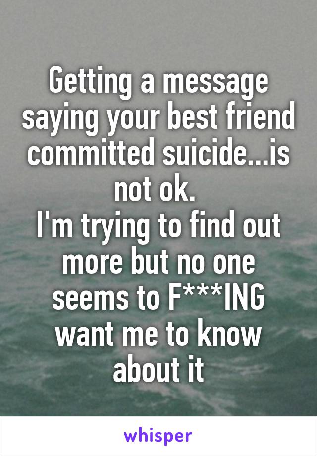 Getting a message saying your best friend committed suicide...is not ok. 
I'm trying to find out more but no one seems to F***ING want me to know about it
