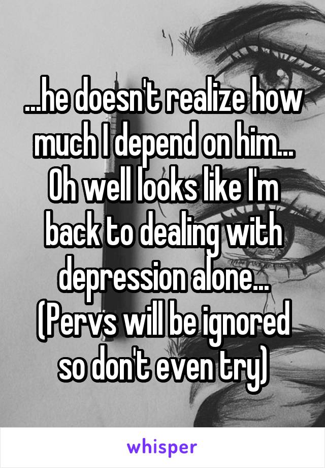 ...he doesn't realize how much I depend on him... Oh well looks like I'm back to dealing with depression alone... (Pervs will be ignored so don't even try)