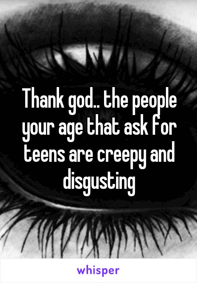 Thank god.. the people your age that ask for teens are creepy and disgusting