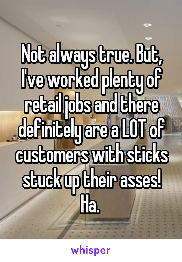 Not always true. But, I've worked plenty of retail jobs and there definitely are a LOT of customers with sticks stuck up their asses! Ha. 