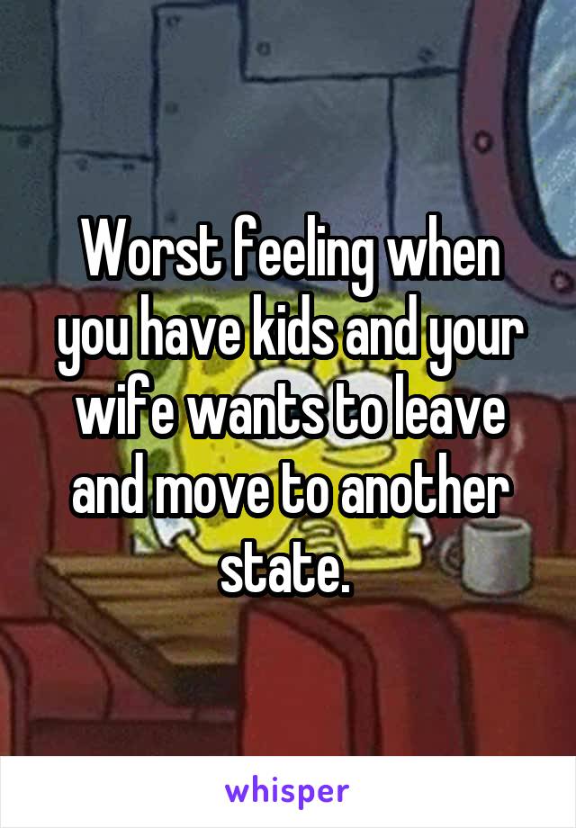 Worst feeling when you have kids and your wife wants to leave and move to another state. 