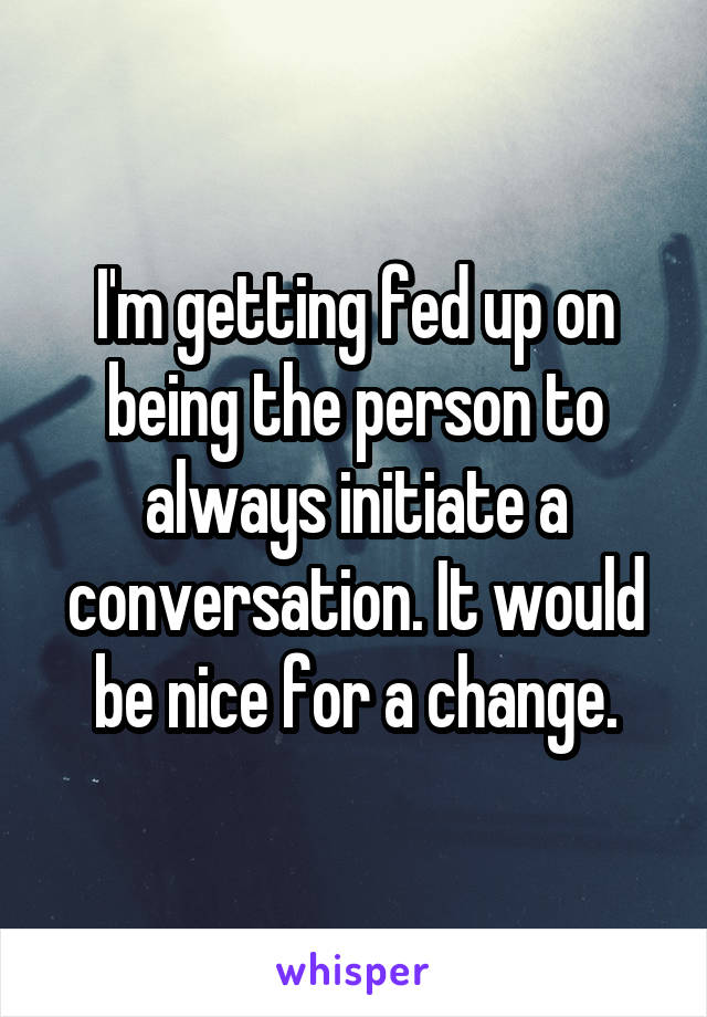 I'm getting fed up on being the person to always initiate a conversation. It would be nice for a change.