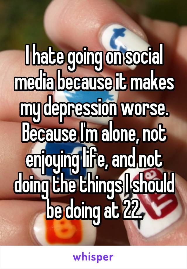 I hate going on social media because it makes my depression worse. Because I'm alone, not enjoying life, and not doing the things I should be doing at 22.
