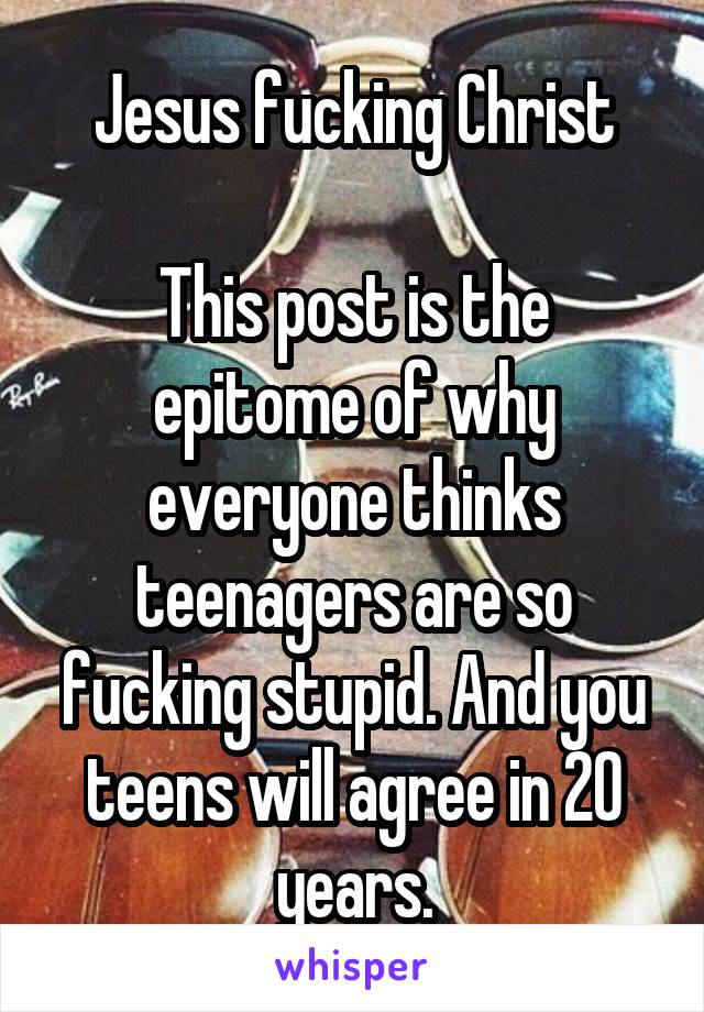 Jesus fucking Christ

This post is the epitome of why everyone thinks teenagers are so fucking stupid. And you teens will agree in 20 years.