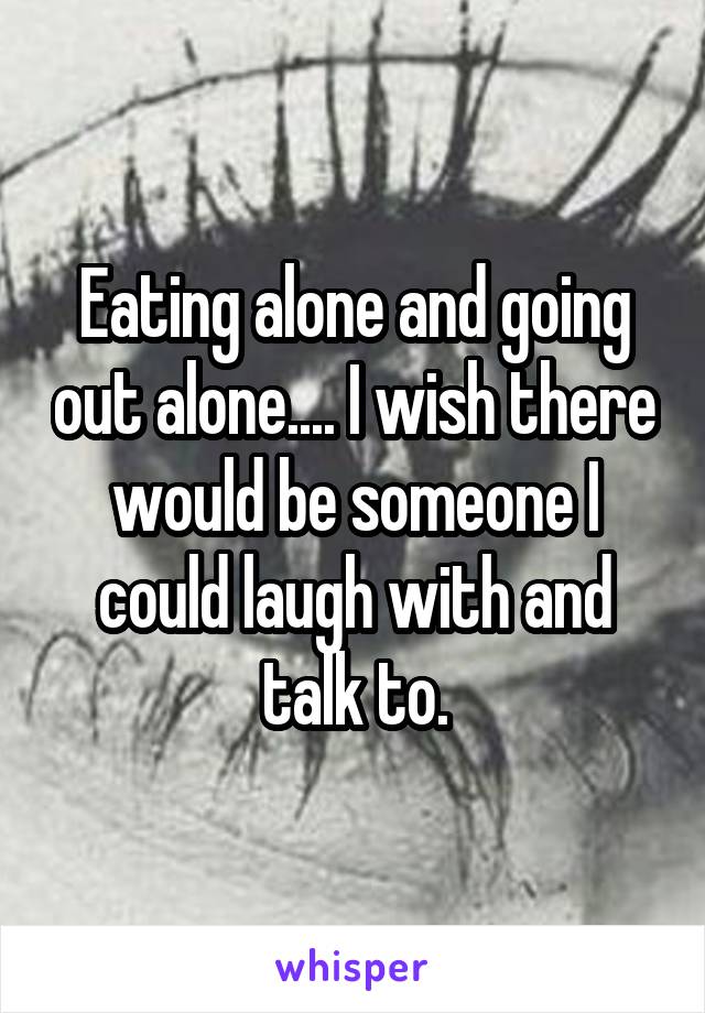 Eating alone and going out alone.... I wish there would be someone I could laugh with and talk to.