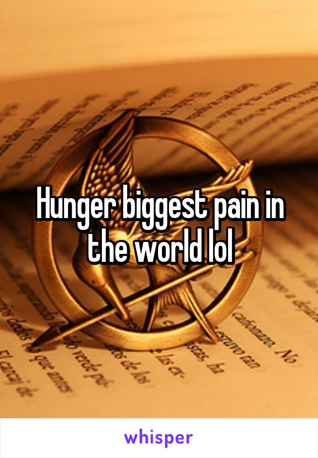 Hunger biggest pain in the world lol