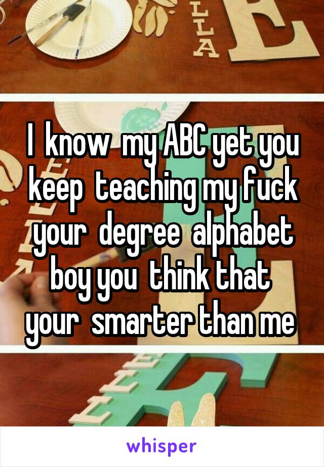 I  know  my ABC yet you keep  teaching my fuck your  degree  alphabet boy you  think that  your  smarter than me 