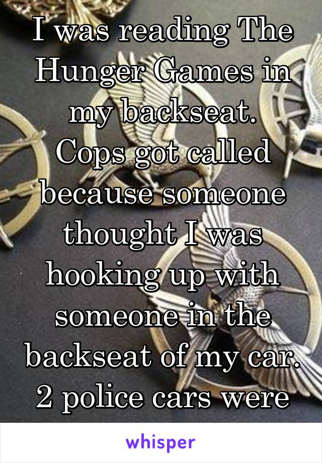 I was reading The Hunger Games in my backseat.
Cops got called because someone thought I was hooking up with someone in the backseat of my car. 2 police cars were dispatched.