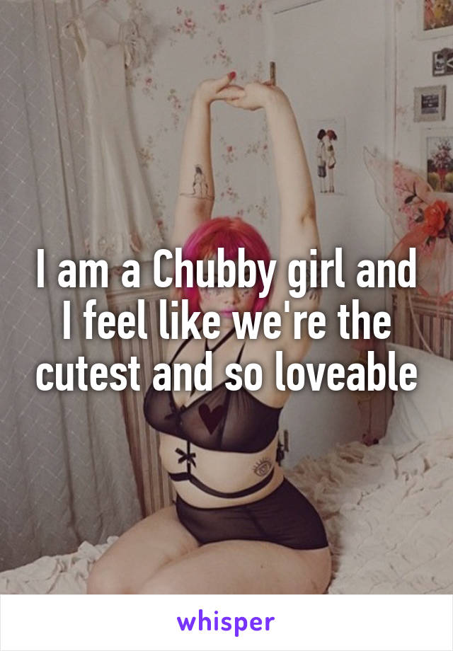I am a Chubby girl and I feel like we're the cutest and so loveable