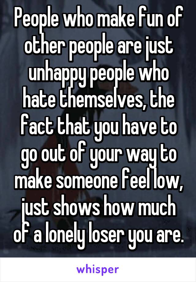 People who make fun of other people are just unhappy people who hate themselves, the fact that you have to go out of your way to make someone feel low, just shows how much of a lonely loser you are. 