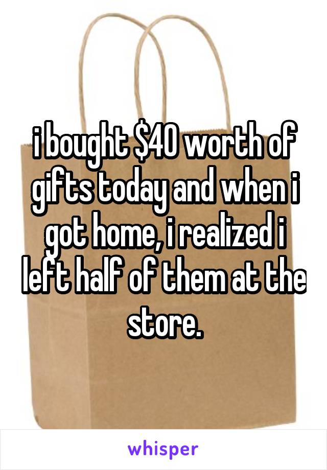 i bought $40 worth of gifts today and when i got home, i realized i left half of them at the store.