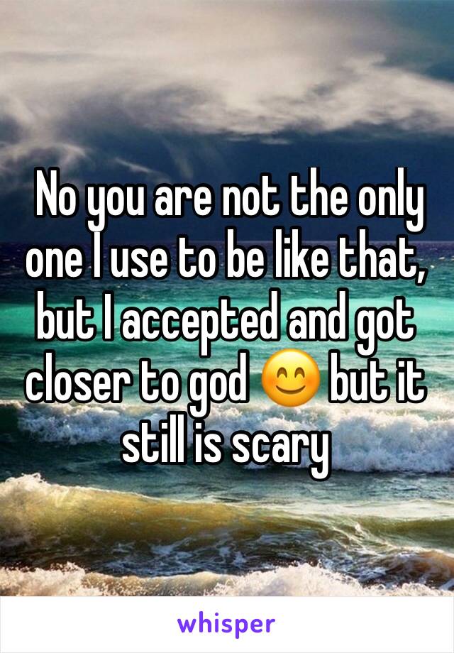  No you are not the only one I use to be like that, but I accepted and got closer to god 😊 but it still is scary 