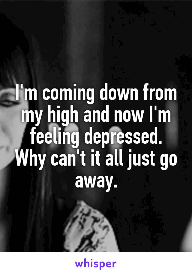 I'm coming down from my high and now I'm feeling depressed. Why can't it all just go away.