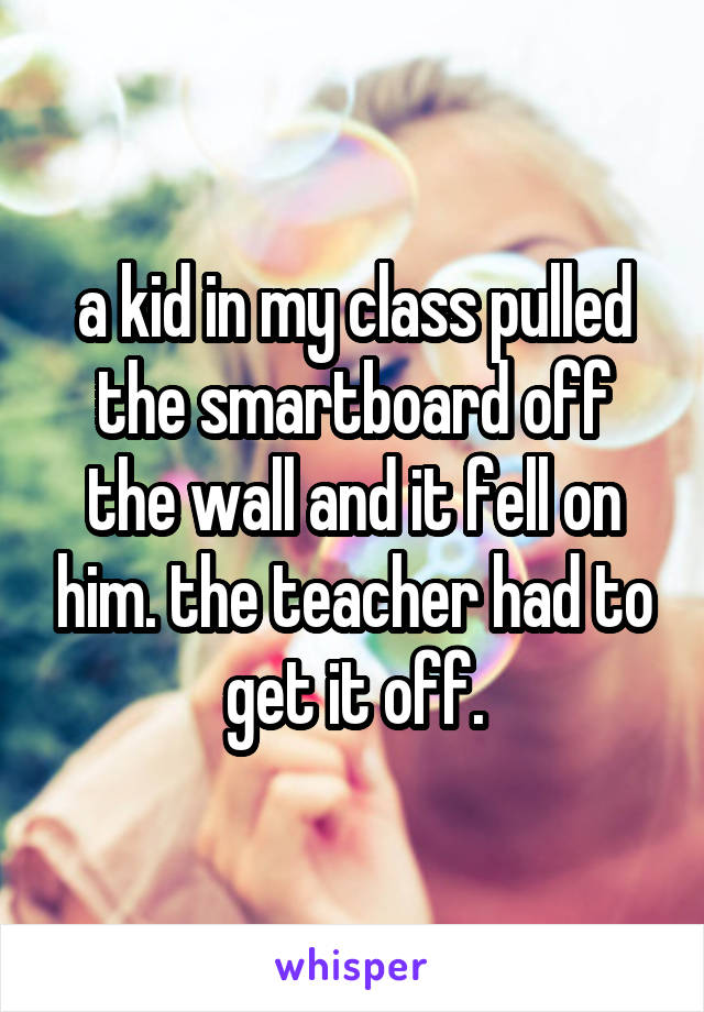 a kid in my class pulled the smartboard off the wall and it fell on him. the teacher had to get it off.