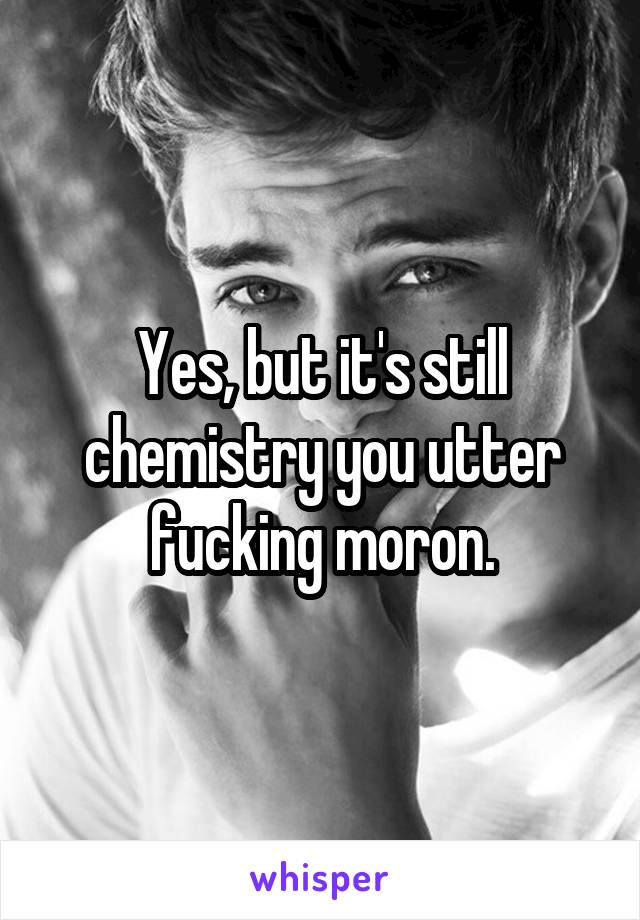 Yes, but it's still chemistry you utter fucking moron.