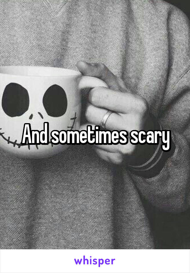 And sometimes scary