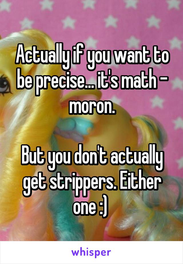 Actually if you want to be precise... it's math - moron.

But you don't actually get strippers. Either one :) 