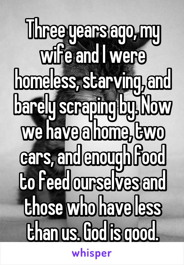 Three years ago, my wife and I were homeless, starving, and barely scraping by. Now we have a home, two cars, and enough food to feed ourselves and those who have less than us. God is good.