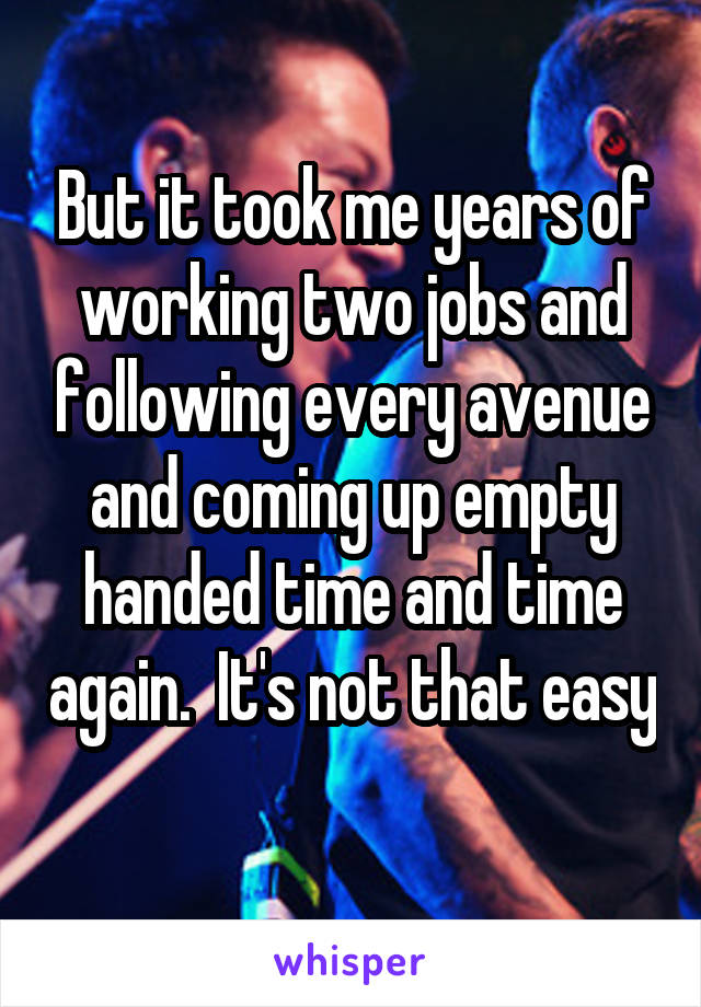 But it took me years of working two jobs and following every avenue and coming up empty handed time and time again.  It's not that easy 