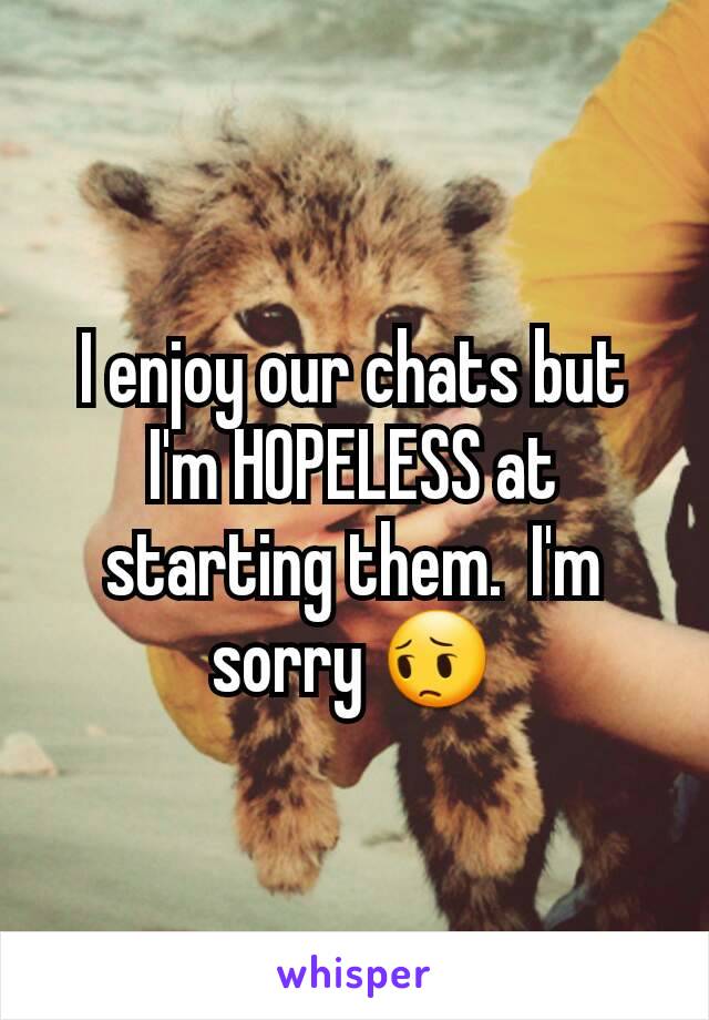 I enjoy our chats but I'm HOPELESS at starting them.  I'm sorry 😔