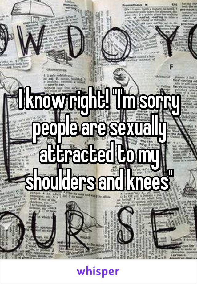 I know right! "I'm sorry people are sexually attracted to my shoulders and knees"