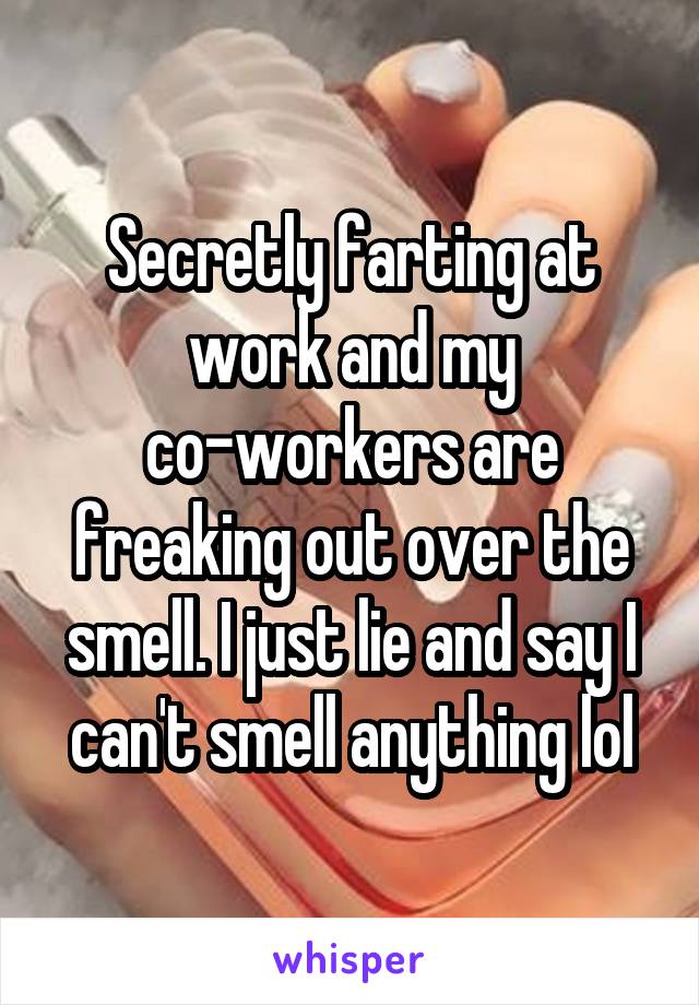 Secretly farting at work and my co-workers are freaking out over the smell. I just lie and say I can't smell anything lol