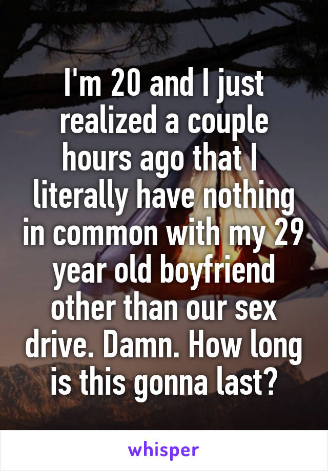 I'm 20 and I just realized a couple hours ago that I  literally have nothing in common with my 29 year old boyfriend other than our sex drive. Damn. How long is this gonna last?