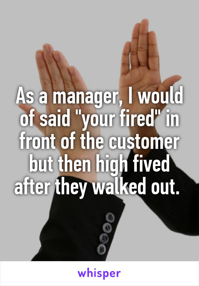 As a manager, I would of said "your fired" in front of the customer but then high fived after they walked out. 
