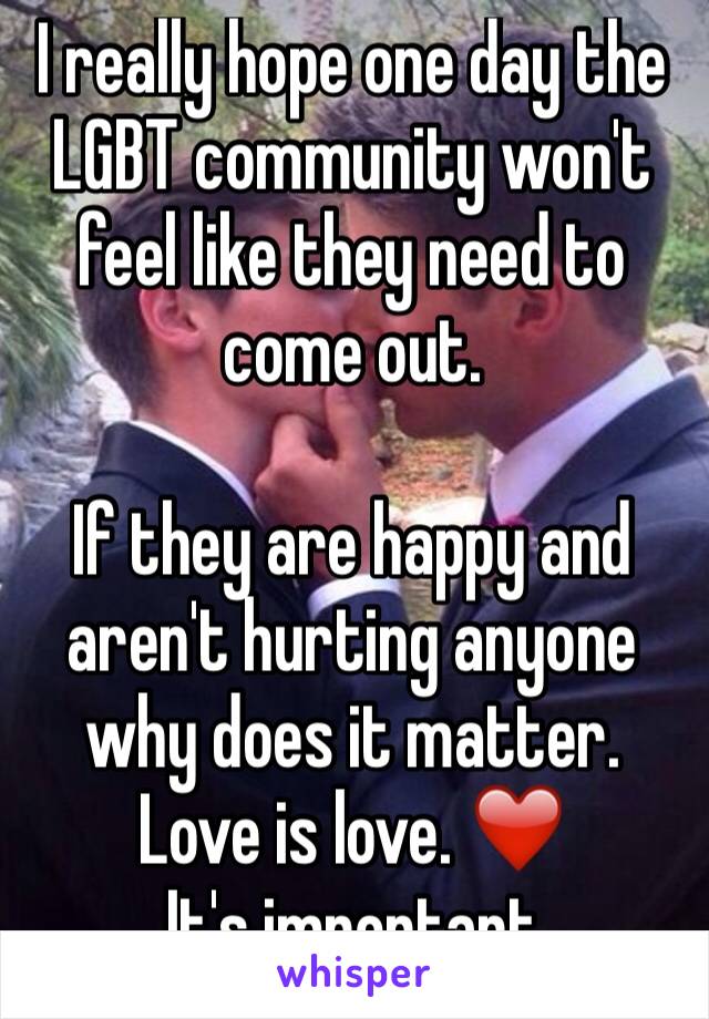 I really hope one day the LGBT community won't feel like they need to come out.

If they are happy and aren't hurting anyone why does it matter.
Love is love. ❤️
It's important