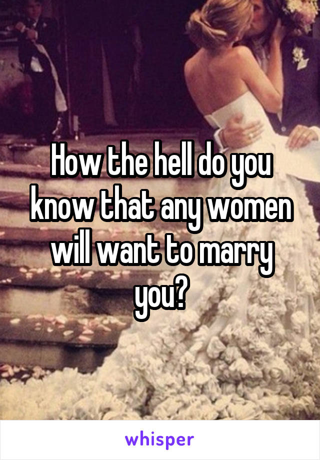 How the hell do you know that any women will want to marry you?