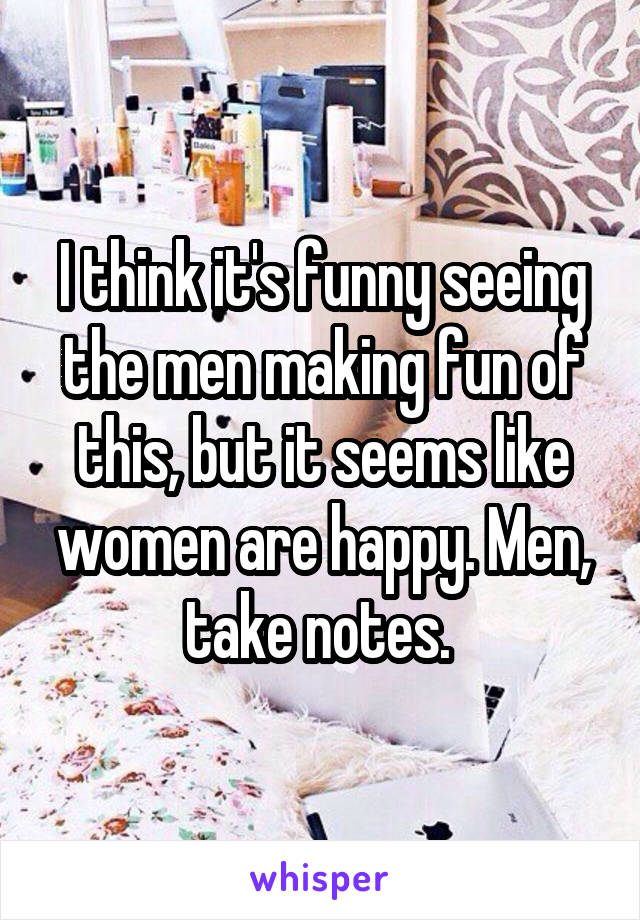 I think it's funny seeing the men making fun of this, but it seems like women are happy. Men, take notes. 