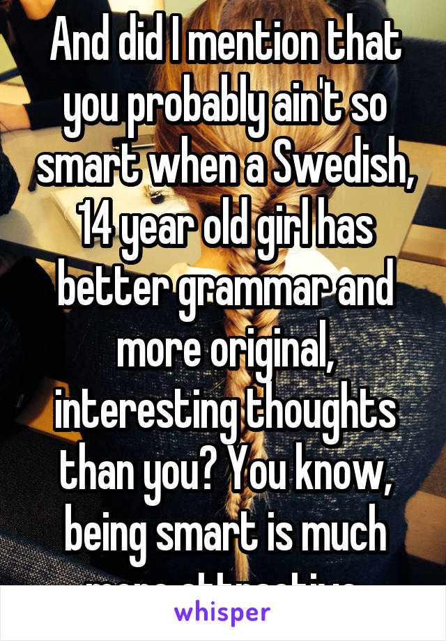 And did I mention that you probably ain't so smart when a Swedish, 14 year old girl has better grammar and more original, interesting thoughts than you? You know, being smart is much more attractive.