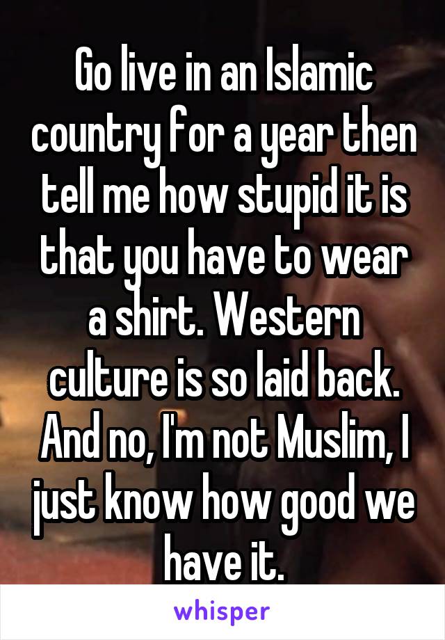 Go live in an Islamic country for a year then tell me how stupid it is that you have to wear a shirt. Western culture is so laid back. And no, I'm not Muslim, I just know how good we have it.