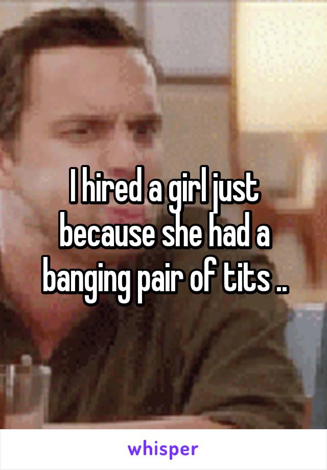 I hired a girl just because she had a banging pair of tits ..