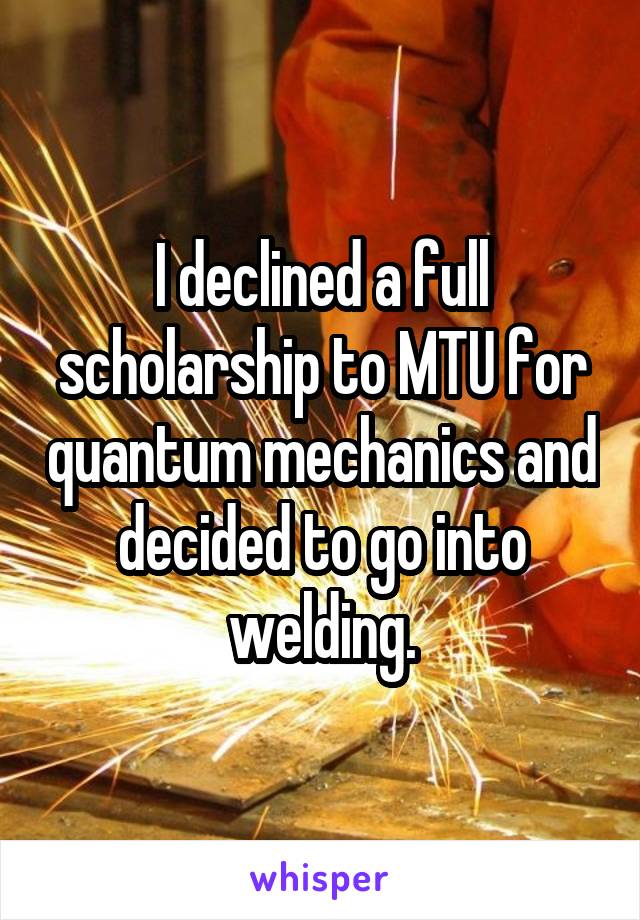 I declined a full scholarship to MTU for quantum mechanics and decided to go into welding.