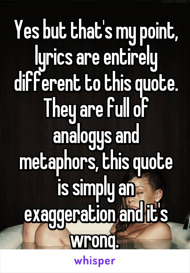 Yes but that's my point, lyrics are entirely different to this quote. They are full of analogys and metaphors, this quote is simply an exaggeration and it's wrong. 