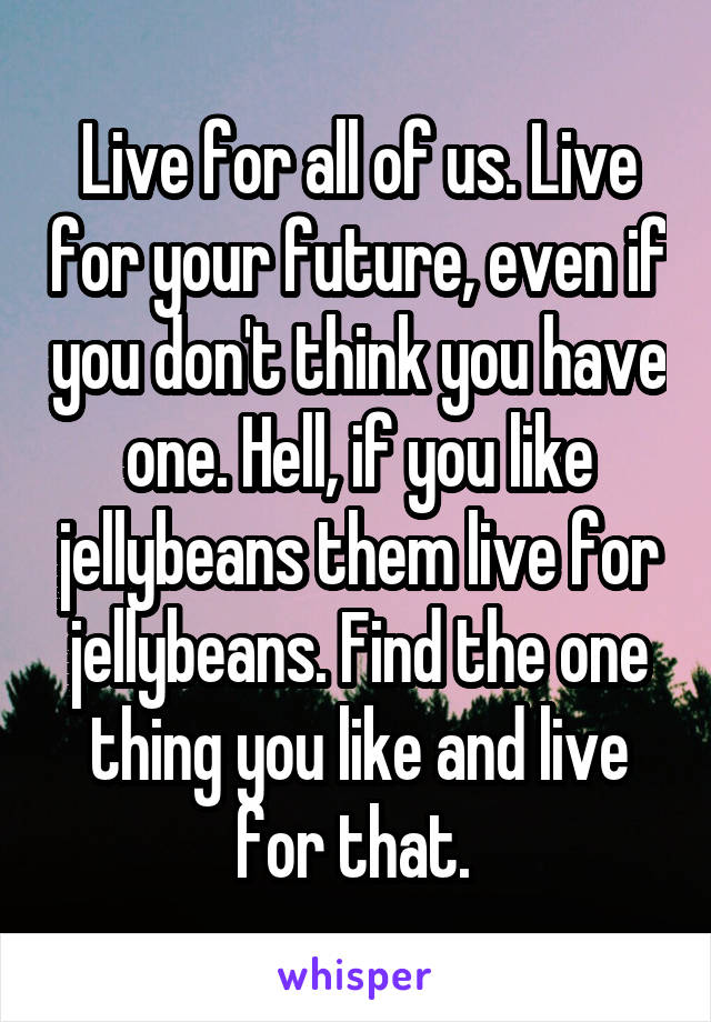 Live for all of us. Live for your future, even if you don't think you have one. Hell, if you like jellybeans them live for jellybeans. Find the one thing you like and live for that. 