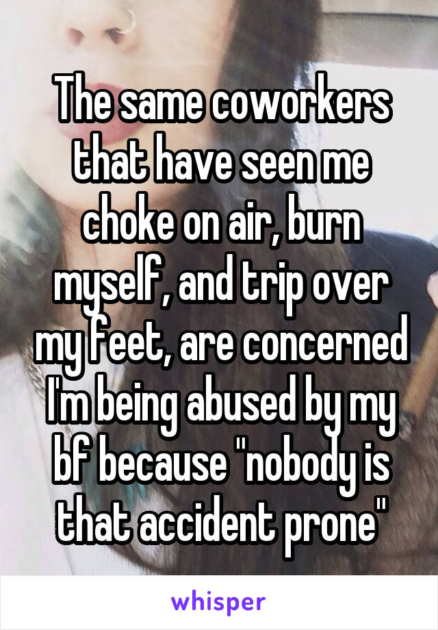 The same coworkers that have seen me choke on air, burn myself, and trip over my feet, are concerned I'm being abused by my bf because "nobody is that accident prone"