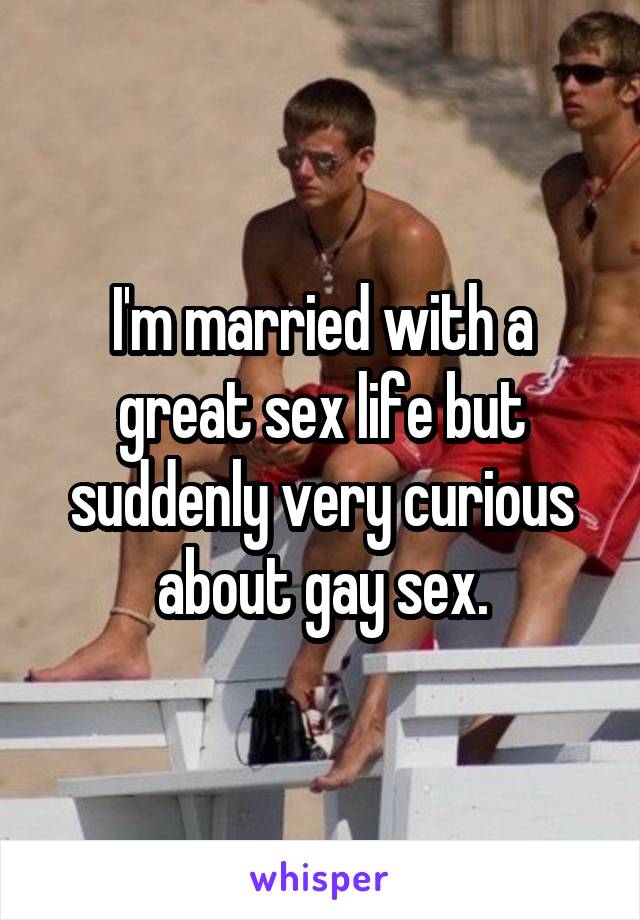 I'm married with a great sex life but suddenly very curious about gay sex.