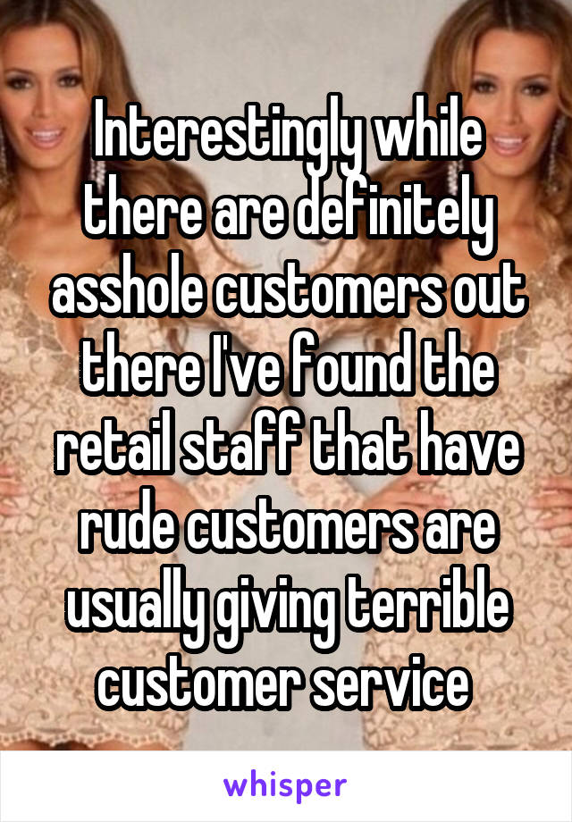 Interestingly while there are definitely asshole customers out there I've found the retail staff that have rude customers are usually giving terrible customer service 