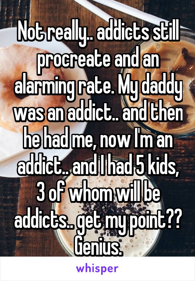 Not really.. addicts still procreate and an alarming rate. My daddy was an addict.. and then he had me, now I'm an addict.. and I had 5 kids, 3 of whom will be addicts.. get my point?? Genius.