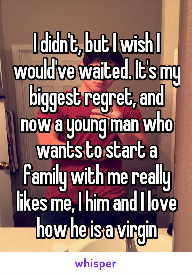I didn't, but I wish I would've waited. It's my biggest regret, and now a young man who wants to start a family with me really likes me, I him and I love how he is a virgin
