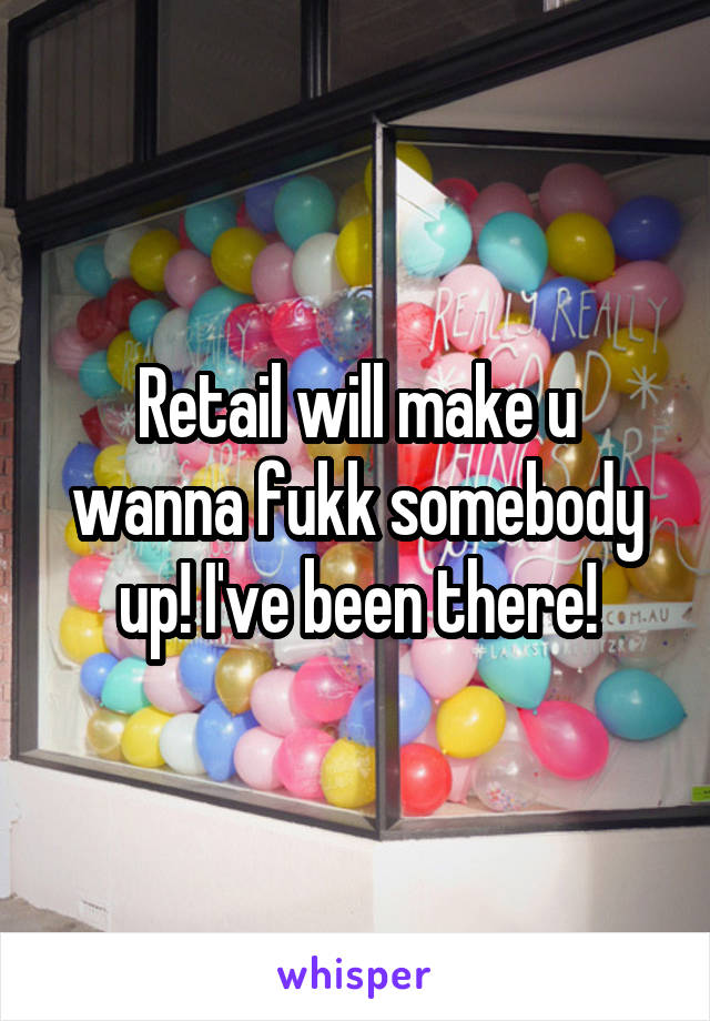 Retail will make u wanna fukk somebody up! I've been there!