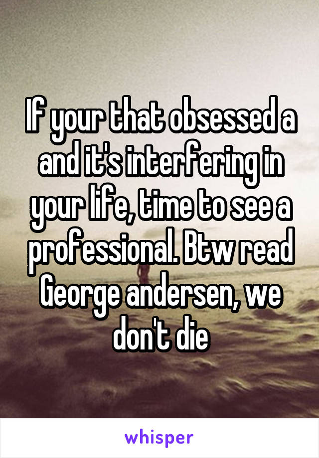 If your that obsessed a and it's interfering in your life, time to see a professional. Btw read George andersen, we don't die