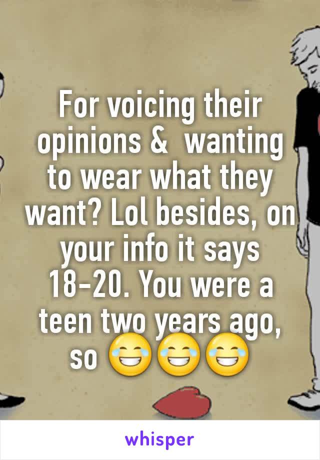 For voicing their opinions &  wanting to wear what they want? Lol besides, on your info it says 18-20. You were a teen two years ago, so 😂😂😂